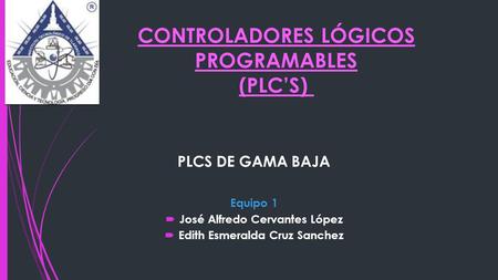 CONTROLADORES LÓGICOS PROGRAMABLES (PLC’S) PLCS DE GAMA BAJA Equipo 1  José Alfredo Cervantes López  Edith Esmeralda Cruz Sanchez.