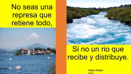 No seas una represa que retiene todo, Si no un rio que recibe y distribuye. Pastor Ruben Cruz.