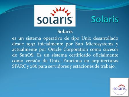 Solaris es un sistema operativo de tipo Unix desarrollado desde 1992 inicialmente por Sun Microsystems y actualmente por Oracle Corporation como sucesor.