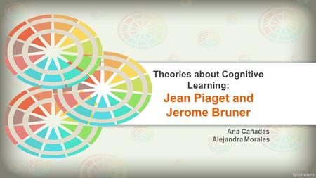 Theories about Cognitive Learning: Jean Piaget and Jerome Bruner Ana Cañadas Alejandra Morales.