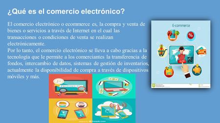 ¿Qué es el comercio electrónico? El comercio electrónico o ecommerce es, la compra y venta de bienes o servicios a través de Internet en el cual las transacciones.