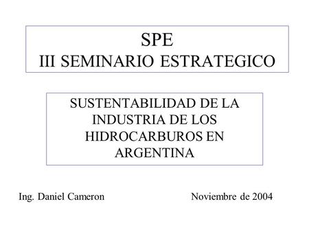 SPE III SEMINARIO ESTRATEGICO SUSTENTABILIDAD DE LA INDUSTRIA DE LOS HIDROCARBUROS EN ARGENTINA Ing. Daniel CameronNoviembre de 2004.