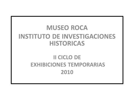 MUSEO ROCA INSTITUTO DE INVESTIGACIONES HISTORICAS II CICLO DE EXHIBICIONES TEMPORARIAS 2010.