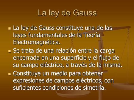 La ley de Gauss La ley de Gauss constituye una de las leyes fundamentales de la Teoría Electromagnética. Se trata de una relación entre la carga encerrada.
