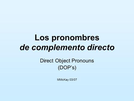 Los pronombres de complemento directo Direct Object Pronouns (DOPs) MMcKay 03/07.