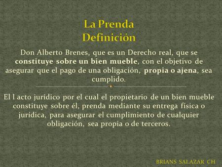 La Prenda Definición Don Alberto Brenes, que es un Derecho real, que se constituye sobre un bien mueble, con el objetivo de asegurar que el pago de una.
