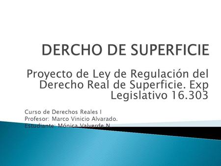 DERCHO DE SUPERFICIE Proyecto de Ley de Regulación del Derecho Real de Superficie. Exp Legislativo 16.303 Curso de Derechos Reales I Profesor: Marco.