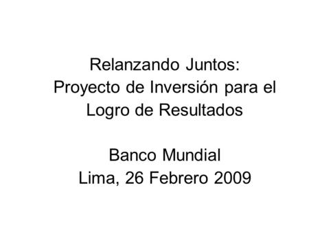 Relanzando Juntos: Proyecto de Inversión para el Logro de Resultados Banco Mundial Lima, 26 Febrero 2009.
