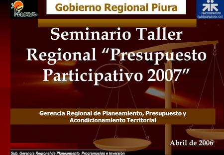 Sub. Gerencia Regional de Planeamiento, Programación e Inversión Seminario Taller Regional Presupuesto Participativo 2007 Gobierno Regional Piura Abril.