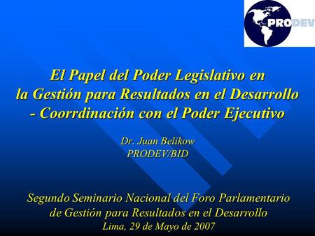 El Papel del Poder Legislativo en la Gestión para Resultados en el Desarrollo - Coorrdinación con el Poder Ejecutivo Dr. Juan Belikow PRODEV/BID Segundo.