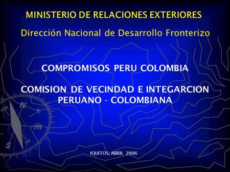 MINISTERIO DE RELACIONES EXTERIORES COMPROMISOS PERU COLOMBIA COMISION DE VECINDAD E INTEGARCION PERUANO - COLOMBIANA IQUITOS, ABRIL 2006 Dirección Nacional.