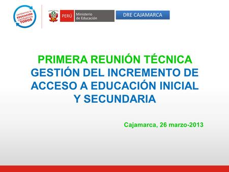 DRE CAJAMARCA PRIMERA REUNIÓN TÉCNICA GESTIÓN DEL INCREMENTO DE ACCESO A EDUCACIÓN INICIAL Y SECUNDARIA 						Cajamarca, 26 marzo-2013.