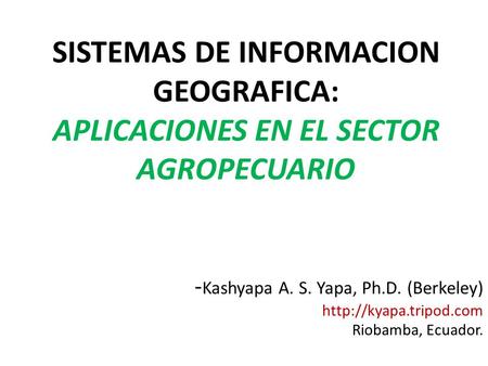 SISTEMAS DE INFORMACION GEOGRAFICA: APLICACIONES EN EL SECTOR AGROPECUARIO -Kashyapa A. S. Yapa, Ph.D. (Berkeley) http://kyapa.tripod.com Riobamba, Ecuador.
