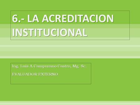 6.- LA ACREDITACION INSTITUCIONAL Ing. Luis A.Campuzano Castro, Mg. Sc. EVALUADOR EXTERNO.