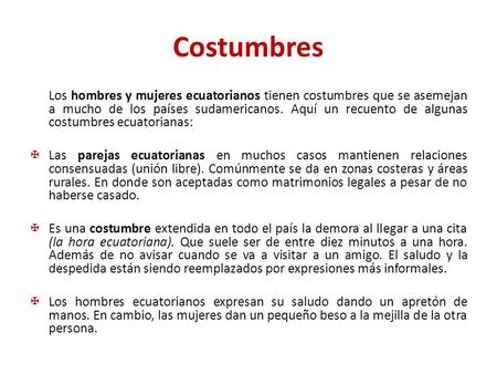 Costumbres Los hombres y mujeres ecuatorianos tienen costumbres que se asemejan a mucho de los países sudamericanos. Aquí un recuento de algunas costumbres.