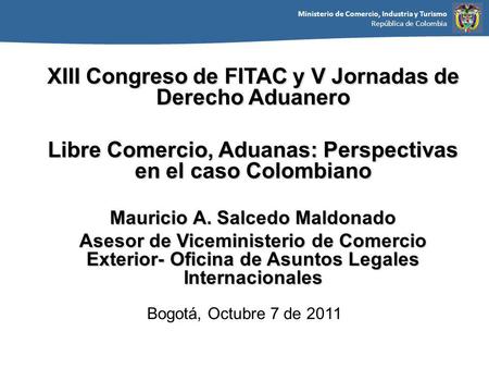Ministerio de Comercio, Industria y Turismo República de Colombia Bogotá, Octubre 7 de 2011 XIII Congreso de FITAC y V Jornadas de Derecho Aduanero Libre.