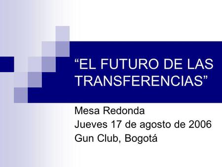 EL FUTURO DE LAS TRANSFERENCIAS Mesa Redonda Jueves 17 de agosto de 2006 Gun Club, Bogotá.
