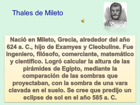 Thales de Mileto Nació en Mileto, Grecia, alrededor del año 624 a. C., hijo de Examyes y Cleobuline. Fue ingeniero, filósofo, comerciante, matemático y.