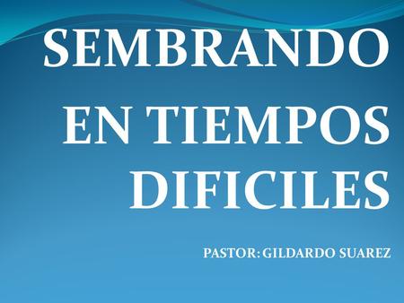 SEMBRANDO EN TIEMPOS DIFICILES PASTOR: GILDARDO SUAREZ