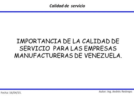 Calidad de servicio IMPORTANCIA DE LA CALIDAD DE SERVICIO PARA LAS EMPRESAS MANUFACTURERAS DE VENEZUELA. Autor: Ing. Andrés Restrepo Fecha: 16/04/15.