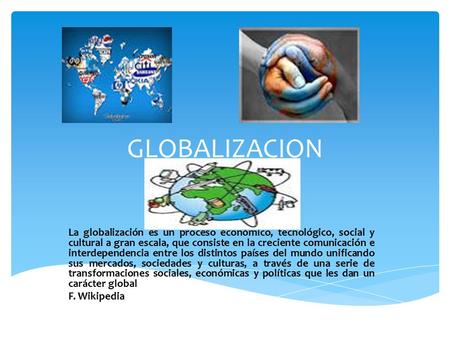 GLOBALIZACION La globalización es un proceso económico, tecnológico, social y cultural a gran escala, que consiste en la creciente comunicación e interdependencia.
