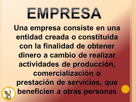 EMPRESA Una empresa consiste en una entidad creada o constituida con la finalidad de obtener dinero a cambio de realizar actividades de producción, comercialización.