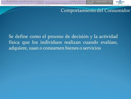 Comportamiento del Consumidor Se define como el proceso de decisión y la actividad física que los individuos realizan cuando evalúan, adquiere, usan o.