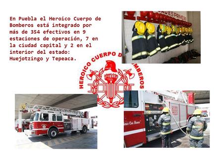 En Puebla el Heroico Cuerpo de Bomberos está integrado por más de 354 efectivos en 9 estaciones de operación, 7 en la ciudad capital y 2 en el interior.