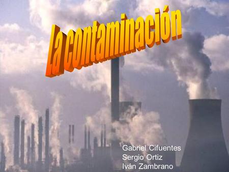 La contaminación Gabriel Cifuentes Sergio Ortiz Iván Zambrano.