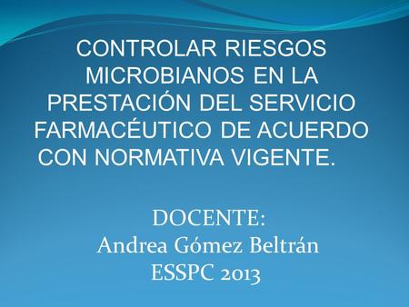 CONTROLAR RIESGOS MICROBIANOS EN LA PRESTACIÓN DEL SERVICIO FARMACÉUTICO DE ACUERDO CON NORMATIVA VIGENTE. DOCENTE: Andrea Gómez Beltrán ESSPC 2013.
