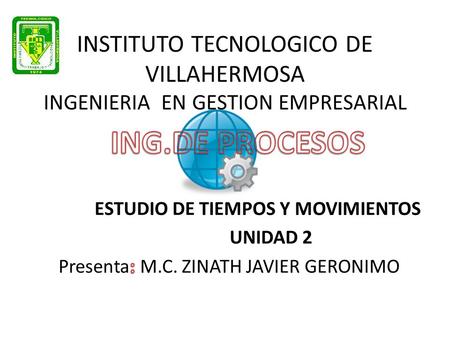 INSTITUTO TECNOLOGICO DE VILLAHERMOSA INGENIERIA EN GESTION EMPRESARIAL ING.DE PROCESOS ESTUDIO DE TIEMPOS Y MOVIMIENTOS UNIDAD 2 Presenta: M.C. ZINATH.