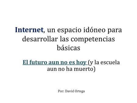 Internet, un espacio idóneo para desarrollar las competencias básicas El futuro aun no es hoy (y la escuela aun no ha muerto) Por: David Ortega.