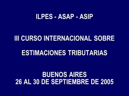 ILPES - ASAP - ASIP III CURSO INTERNACIONAL SOBRE ESTIMACIONES TRIBUTARIAS BUENOS AIRES 26 AL 30 DE SEPTIEMBRE DE 2005.