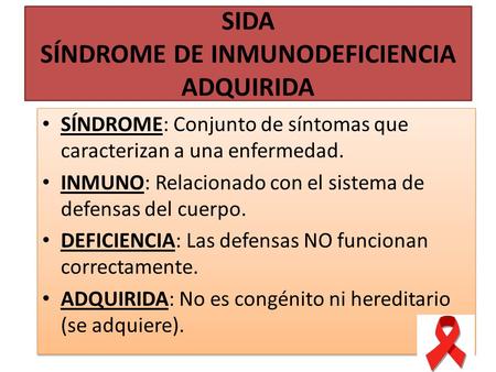 SIDA SÍNDROME DE INMUNODEFICIENCIA ADQUIRIDA SÍNDROME: Conjunto de síntomas que caracterizan a una enfermedad. INMUNO: Relacionado con el sistema de defensas.