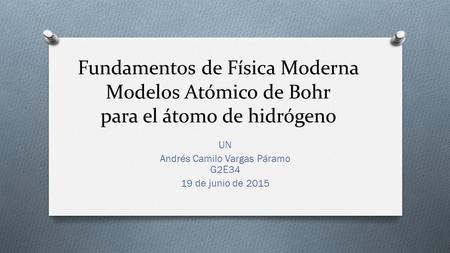 Fundamentos de Física Moderna Modelos Atómico de Bohr para el átomo de hidrógeno UN Andrés Camilo Vargas Páramo G2E34 19 de junio de 2015.