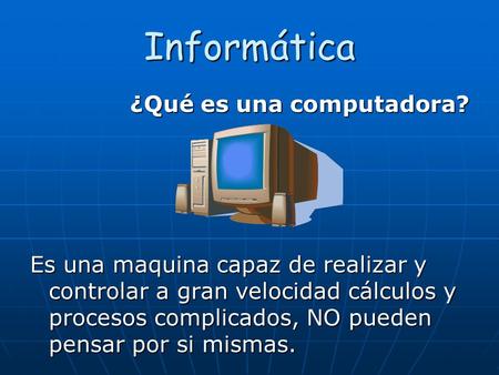 Informática ¿Qué es una computadora? Es una maquina capaz de realizar y controlar a gran velocidad cálculos y procesos complicados, NO pueden pensar por.