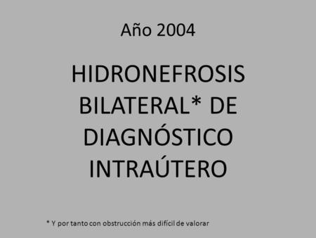 Año 2004 HIDRONEFROSIS BILATERAL* DE DIAGNÓSTICO INTRAÚTERO * Y por tanto con obstrucción más difícil de valorar.
