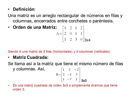Definición: Una matriz es un arreglo rectangular de números en filas y columnas, encerrados entre corchetes o paréntesis. Orden de una Matriz: 3x4 Siendo.