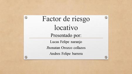 Factor de riesgo locativo Presentado por: Lucas Felipe naranjo Jhonatan Orozco collazos Andres Felipe barrera.