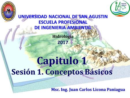 Capitulo 1 Sesión 1. Conceptos Básicos Hidrología Msc. Ing. Juan Carlos Licona Paniagua UNIVERSIDAD NACIONAL DE SAN AGUSTIN ESCUELA PROFESIONAL DE INGENIERIA.