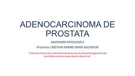 ADENOCARCINOMA DE PROSTATA ANATOMÍA PATOLOGÍCA Presenta: CRISTIAN ANDREI MAYA SALVADOR “Crecimiento anormal y desordenado de las células del epitelio glandular.