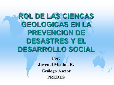 ROL DE LAS CIENCAS GEOLOGICAS EN LA PREVENCION DE DESASTRES Y EL DESARROLLO SOCIAL Por: Juvenal Medina R. Geólogo Asesor PREDES.