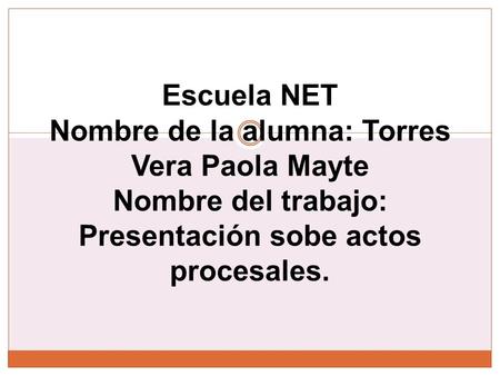Escuela NET Nombre de la alumna: Torres Vera Paola Mayte Nombre del trabajo: Presentación sobe actos procesales.