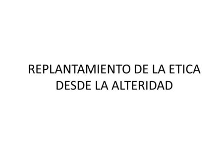 REPLANTAMIENTO DE LA ETICA DESDE LA ALTERIDAD. La Totalidad es considerada como el ser; lo que no pertenece a ella es nada, ella posee la revelación del.