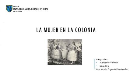 Integrantes: Mercedes Velasco Sara Lira Miss María Eugenia Fuentealba LA MUJER EN LA COLONIA.
