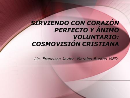 SIRVIENDO CON CORAZÓN PERFECTO Y ÁNIMO VOLUNTARIO: COSMOVISIÓN CRISTIANA Lic. Francisco Javier Morales-Bustos MED.