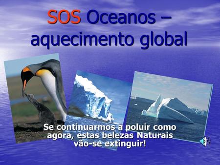 SOS Oceanos – aquecimento global Se continuarmos a poluir como agora, estas belezas Naturais vão-se extinguir!