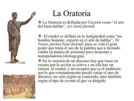 La Oratoria  La Oratoria es definida por Cicerón como “el arte del buen hablar”, Ars bene dicendi.  El orador se definía en la Antigüedad como “un hombre.