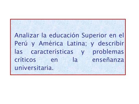 Analizar la educación Superior en el Perú y América Latina; y describir las características y problemas críticos en la enseñanza universitaria.