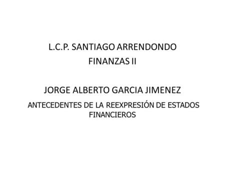 L.C.P. SANTIAGO ARRENDONDO FINANZAS II JORGE ALBERTO GARCIA JIMENEZ ANTECEDENTES DE LA REEXPRESIÓN DE ESTADOS FINANCIEROS.